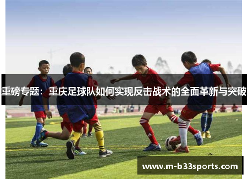 重磅专题：重庆足球队如何实现反击战术的全面革新与突破