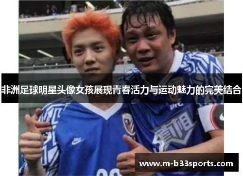 非洲足球明星头像女孩展现青春活力与运动魅力的完美结合
